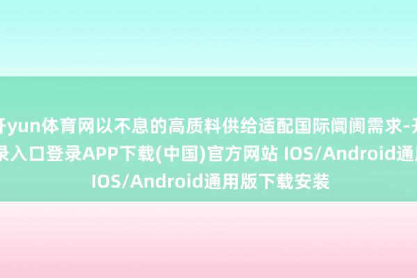 开yun体育网以不息的高质料供给适配国际阛阓需求-开云kaiyun登录入口登录APP下载(中国)官方网站 IOS/Android通用版下载安装