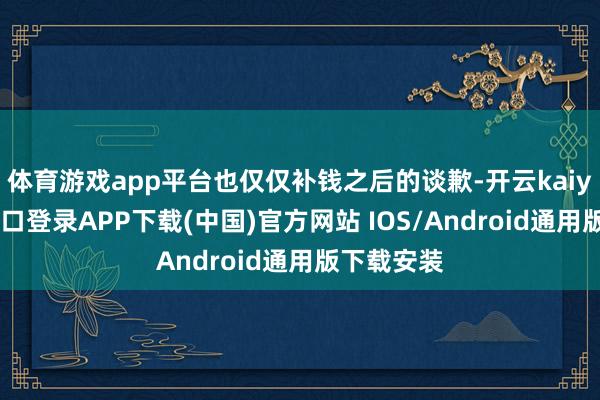 体育游戏app平台也仅仅补钱之后的谈歉-开云kaiyun登录入口登录APP下载(中国)官方网站 IOS/Android通用版下载安装