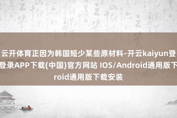 云开体育正因为韩国短少某些原材料-开云kaiyun登录入口登录APP下载(中国)官方网站 IOS/Android通用版下载安装