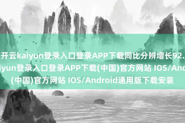 开云kaiyun登录入口登录APP下载同比分辨增长92.8%、88.5%-开云kaiyun登录入口登录APP下载(中国)官方网站 IOS/Android通用版下载安装
