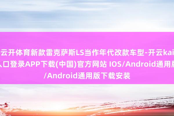 云开体育新款雷克萨斯LS当作年代改款车型-开云kaiyun登录入口登录APP下载(中国)官方网站 IOS/Android通用版下载安装