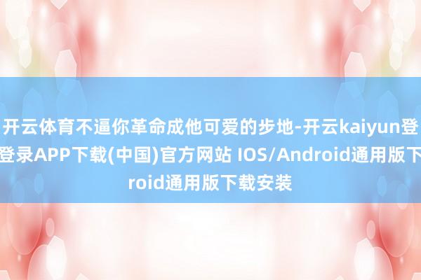 开云体育不逼你革命成他可爱的步地-开云kaiyun登录入口登录APP下载(中国)官方网站 IOS/Android通用版下载安装