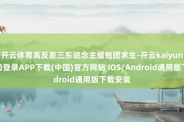 开云体育高反差三东说念主组抱团求生-开云kaiyun登录入口登录APP下载(中国)官方网站 IOS/Android通用版下载安装