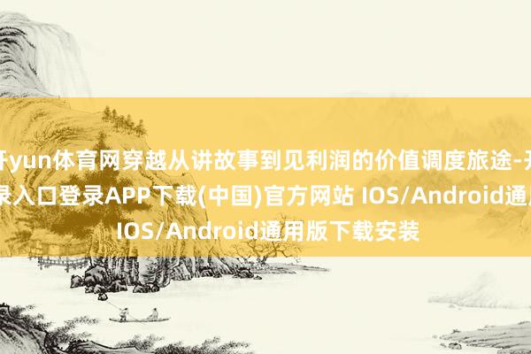 开yun体育网穿越从讲故事到见利润的价值调度旅途-开云kaiyun登录入口登录APP下载(中国)官方网站 IOS/Android通用版下载安装