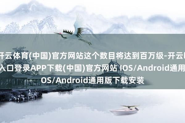开云体育(中国)官方网站这个数目将达到百万级-开云kaiyun登录入口登录APP下载(中国)官方网站 IOS/Android通用版下载安装