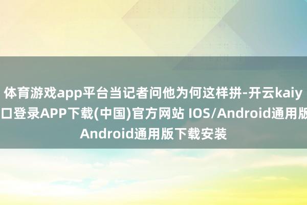 体育游戏app平台当记者问他为何这样拼-开云kaiyun登录入口登录APP下载(中国)官方网站 IOS/Android通用版下载安装