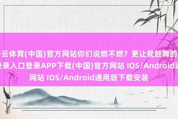 开云体育(中国)官方网站你们说燃不燃？更让我鼓舞的是-开云kaiyun登录入口登录APP下载(中国)官方网站 IOS/Android通用版下载安装