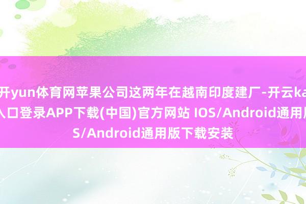 开yun体育网苹果公司这两年在越南印度建厂-开云kaiyun登录入口登录APP下载(中国)官方网站 IOS/Android通用版下载安装