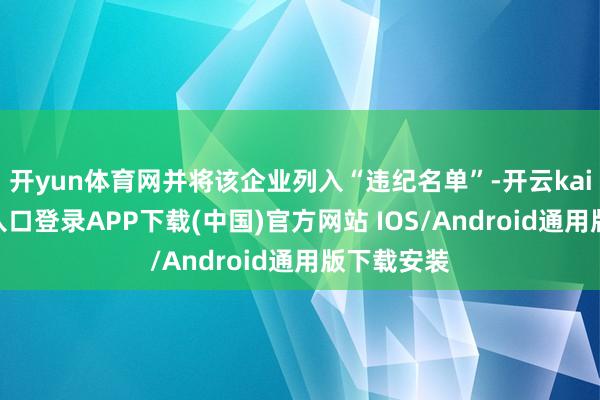 开yun体育网并将该企业列入“违纪名单”-开云kaiyun登录入口登录APP下载(中国)官方网站 IOS/Android通用版下载安装