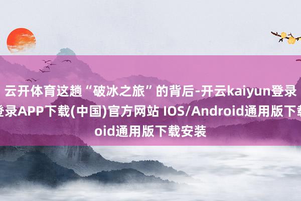 云开体育这趟“破冰之旅”的背后-开云kaiyun登录入口登录APP下载(中国)官方网站 IOS/Android通用版下载安装