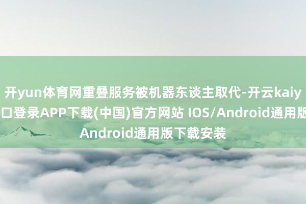 开yun体育网重叠服务被机器东谈主取代-开云kaiyun登录入口登录APP下载(中国)官方网站 IOS/Android通用版下载安装