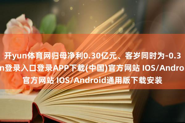 开yun体育网归母净利0.30亿元、客岁同时为-0.31亿元-开云kaiyun登录入口登录APP下载(中国)官方网站 IOS/Android通用版下载安装