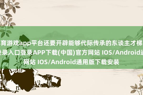 体育游戏app平台还要开辟能够代际传承的东谈主才梯队-开云kaiyun登录入口登录APP下载(中国)官方网站 IOS/Android通用版下载安装