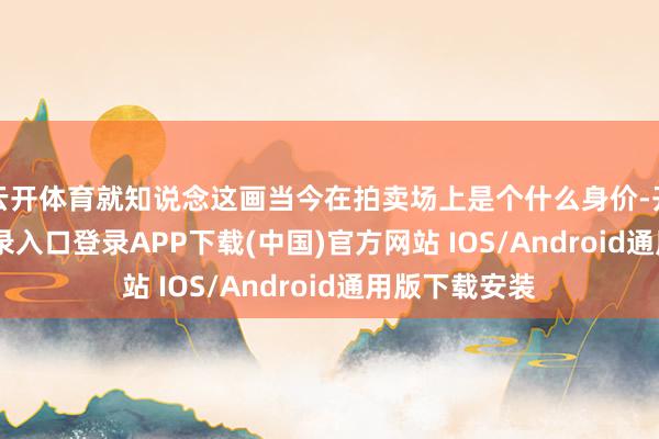 云开体育就知说念这画当今在拍卖场上是个什么身价-开云kaiyun登录入口登录APP下载(中国)官方网站 IOS/Android通用版下载安装