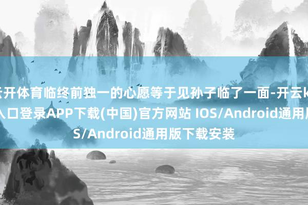 云开体育临终前独一的心愿等于见孙子临了一面-开云kaiyun登录入口登录APP下载(中国)官方网站 IOS/Android通用版下载安装