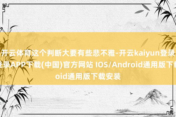 开云体育这个判断大要有些悲不雅-开云kaiyun登录入口登录APP下载(中国)官方网站 IOS/Android通用版下载安装