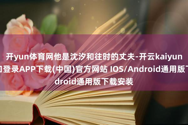 开yun体育网他是沈汐和往时的丈夫-开云kaiyun登录入口登录APP下载(中国)官方网站 IOS/Android通用版下载安装
