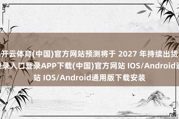 开云体育(中国)官方网站预测将于 2027 年持续出货-开云kaiyun登录入口登录APP下载(中国)官方网站 IOS/Android通用版下载安装