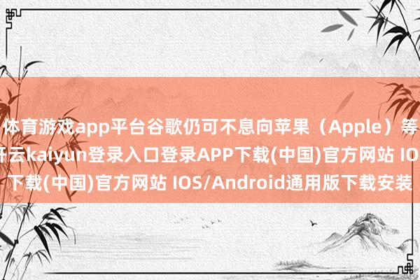 体育游戏app平台谷歌仍可不息向苹果（Apple）等巴合伙伴支付用度-开云kaiyun登录入口登录APP下载(中国)官方网站 IOS/Android通用版下载安装