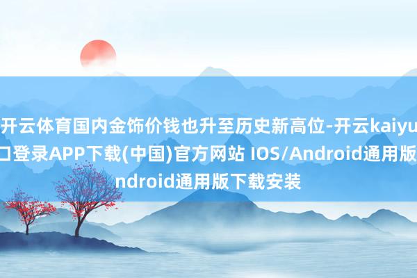 开云体育国内金饰价钱也升至历史新高位-开云kaiyun登录入口登录APP下载(中国)官方网站 IOS/Android通用版下载安装