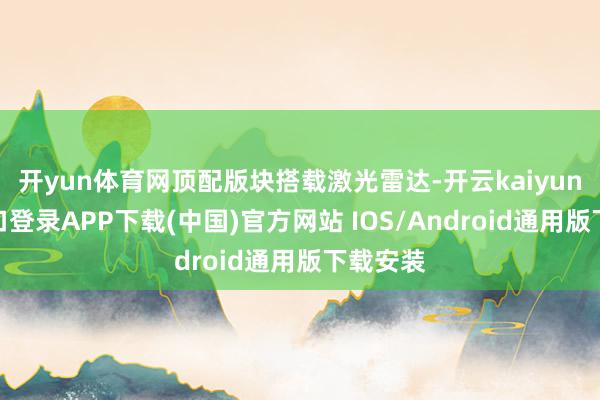 开yun体育网顶配版块搭载激光雷达-开云kaiyun登录入口登录APP下载(中国)官方网站 IOS/Android通用版下载安装