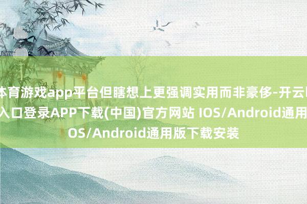 体育游戏app平台但瞎想上更强调实用而非豪侈-开云kaiyun登录入口登录APP下载(中国)官方网站 IOS/Android通用版下载安装