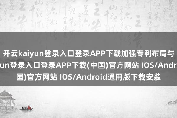开云kaiyun登录入口登录APP下载加强专利布局与后果飘浮-开云kaiyun登录入口登录APP下载(中国)官方网站 IOS/Android通用版下载安装