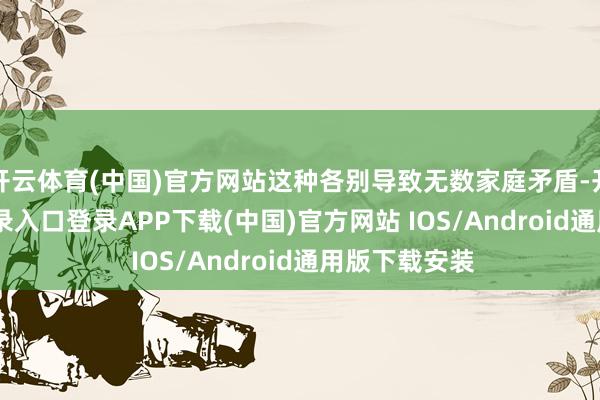 开云体育(中国)官方网站这种各别导致无数家庭矛盾-开云kaiyun登录入口登录APP下载(中国)官方网站 IOS/Android通用版下载安装