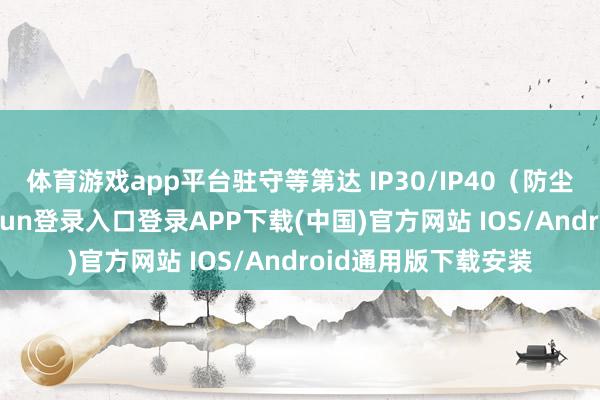 体育游戏app平台驻守等第达 IP30/IP40（防尘防异物）-开云kaiyun登录入口登录APP下载(中国)官方网站 IOS/Android通用版下载安装