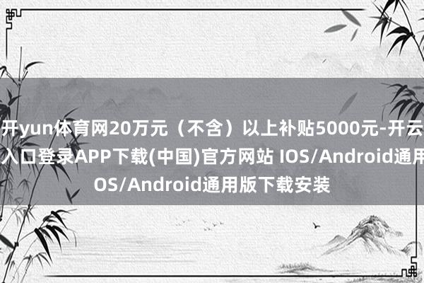 开yun体育网20万元（不含）以上补贴5000元-开云kaiyun登录入口登录APP下载(中国)官方网站 IOS/Android通用版下载安装